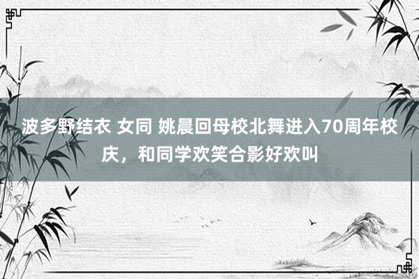 波多野结衣 女同 姚晨回母校北舞进入70周年校庆，和同学欢笑合影好欢叫