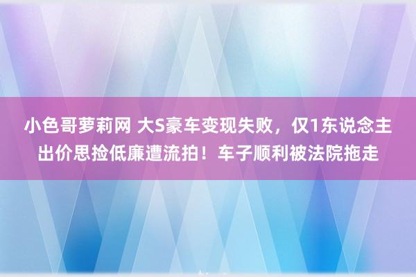 小色哥萝莉网 大S豪车变现失败，仅1东说念主出价思捡低廉遭流拍！车子顺利被法院拖走