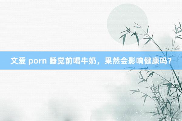 文爱 porn 睡觉前喝牛奶，果然会影响健康吗？