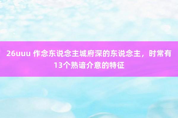 26uuu 作念东说念主城府深的东说念主，时常有13个熟谙介意的特征