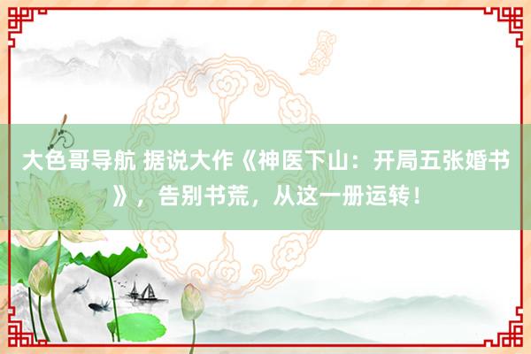 大色哥导航 据说大作《神医下山：开局五张婚书》，告别书荒，从这一册运转！