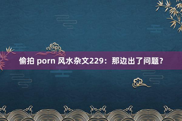 偷拍 porn 风水杂文229：那边出了问题？