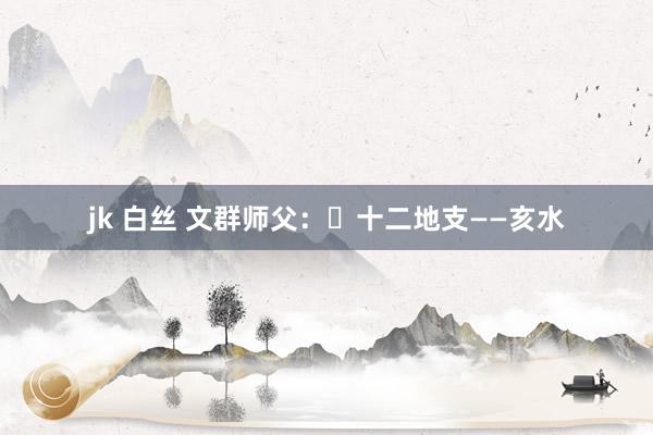 jk 白丝 文群师父：​十二地支——亥水