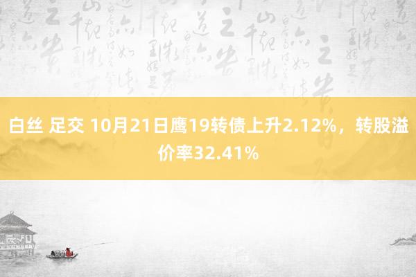 白丝 足交 10月21日鹰19转债上升2.12%，转股溢价率32.41%