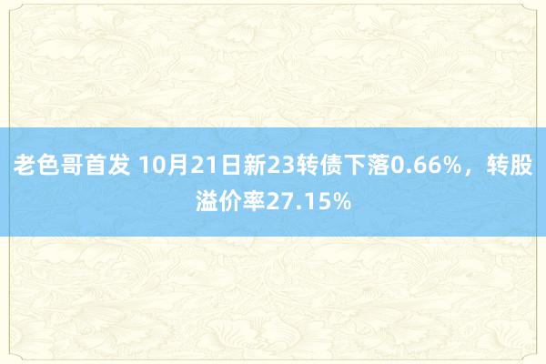 老色哥首发 10月21日新23转债下落0.66%，转股溢价率27.15%