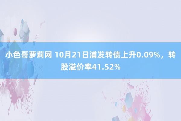 小色哥萝莉网 10月21日浦发转债上升0.09%，转股溢价率41.52%