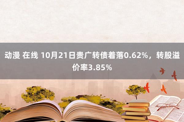 动漫 在线 10月21日贵广转债着落0.62%，转股溢价率3.85%