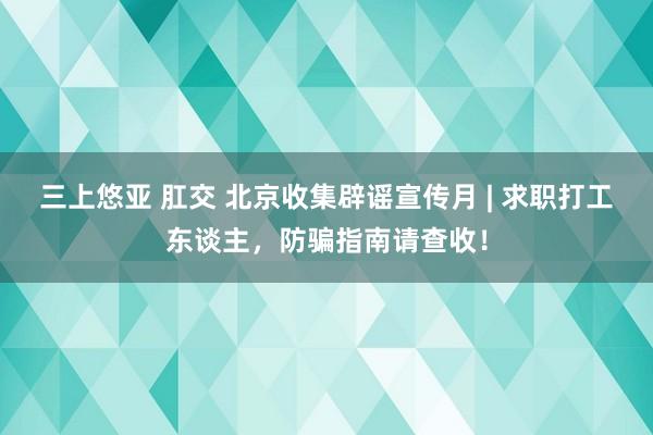 三上悠亚 肛交 北京收集辟谣宣传月 | 求职打工东谈主，防骗指南请查收！