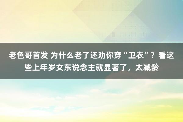 老色哥首发 为什么老了还劝你穿“卫衣”？看这些上年岁女东说念主就显著了，太减龄