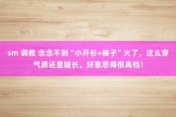 sm 调教 念念不到“小开衫+裤子”火了，这么穿气质还显腿长，好意思得很高档！