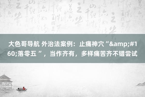 大色哥导航 外治法案例：止痛神穴“&#160;落零五 ”，当作齐有，多样痛苦齐不错尝试