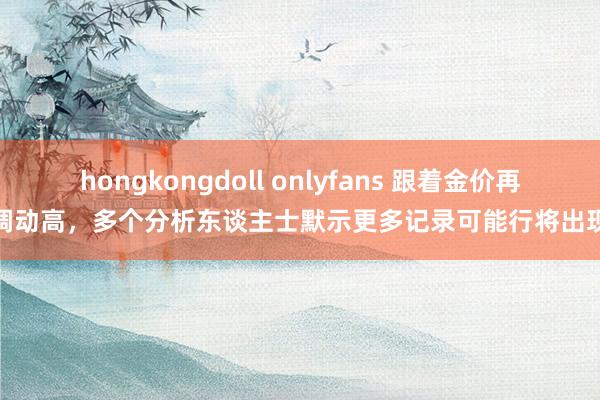 hongkongdoll onlyfans 跟着金价再调动高，多个分析东谈主士默示更多记录可能行将出现