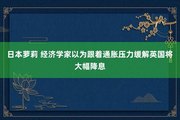 日本萝莉 经济学家以为跟着通胀压力缓解英国将大幅降息