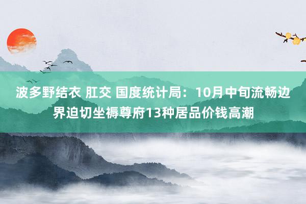 波多野结衣 肛交 国度统计局：10月中旬流畅边界迫切坐褥尊府13种居品价钱高潮