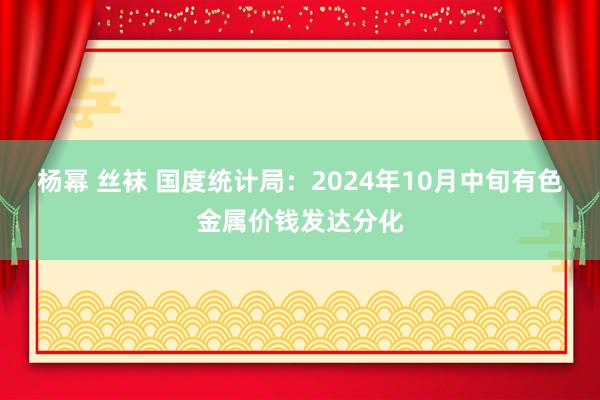 杨幂 丝袜 国度统计局：2024年10月中旬有色金属价钱发达分化