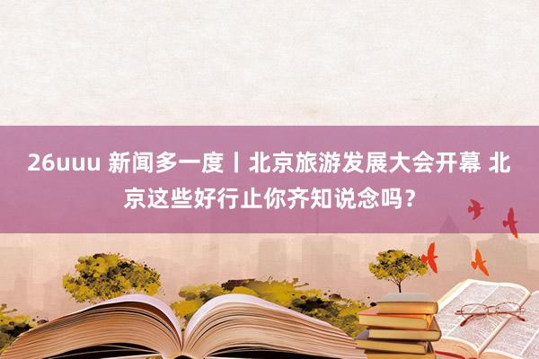 26uuu 新闻多一度丨北京旅游发展大会开幕 北京这些好行止你齐知说念吗？