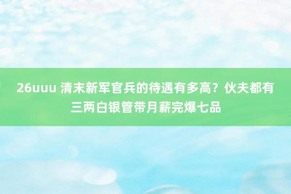 26uuu 清末新军官兵的待遇有多高？伙夫都有三两白银管带月薪完爆七品