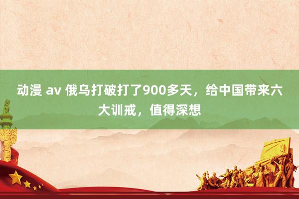 动漫 av 俄乌打破打了900多天，给中国带来六大训戒，值得深想