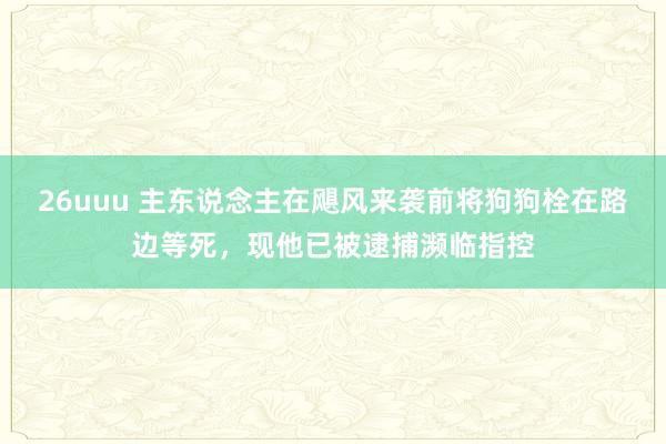 26uuu 主东说念主在飓风来袭前将狗狗栓在路边等死，现他已被逮捕濒临指控