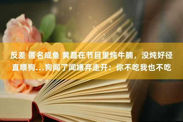 反差 匿名咸鱼 黄磊在节目里炖牛腩，没炖好径直喂狗…狗闻了闻嫌弃走开：你不吃我也不吃