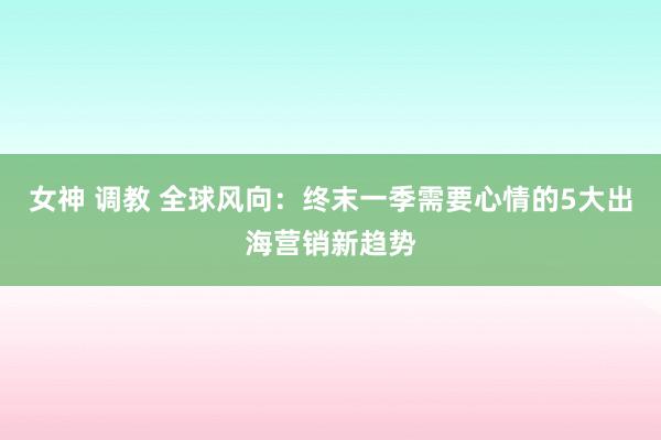 女神 调教 全球风向：终末一季需要心情的5大出海营销新趋势