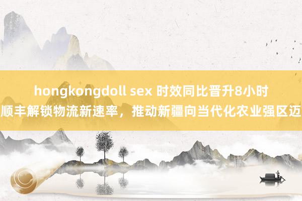 hongkongdoll sex 时效同比晋升8小时！顺丰解锁物流新速率，推动新疆向当代化农业强区迈进