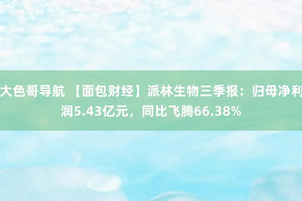 大色哥导航 【面包财经】派林生物三季报：归母净利润5.43亿元，同比飞腾66.38%