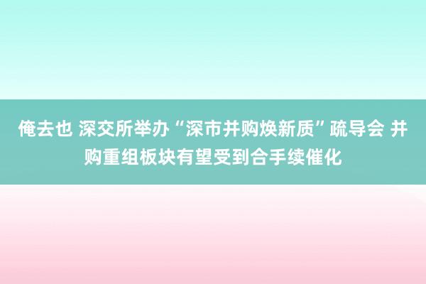 俺去也 深交所举办“深市并购焕新质”疏导会 并购重组板块有望受到合手续催化