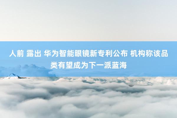 人前 露出 华为智能眼镜新专利公布 机构称该品类有望成为下一派蓝海