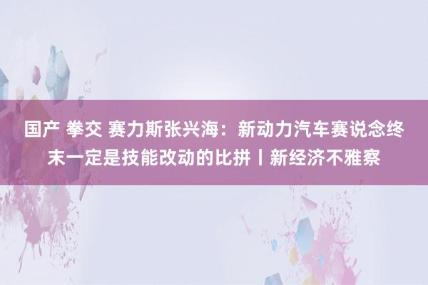 国产 拳交 赛力斯张兴海：新动力汽车赛说念终末一定是技能改动的比拼丨新经济不雅察