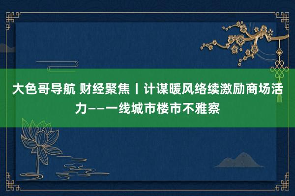 大色哥导航 财经聚焦丨计谋暖风络续激励商场活力——一线城市楼市不雅察