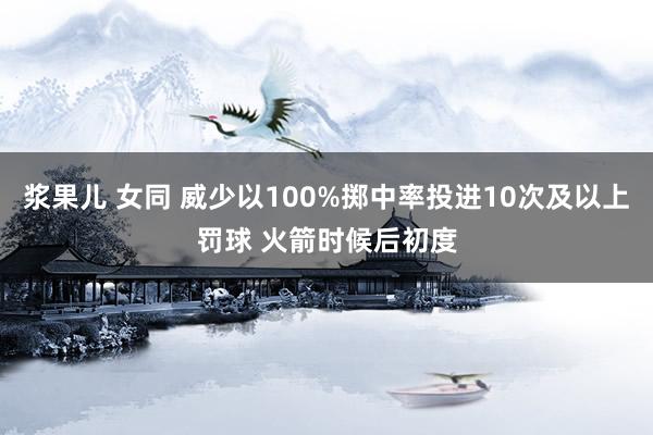 浆果儿 女同 威少以100%掷中率投进10次及以上罚球 火箭时候后初度