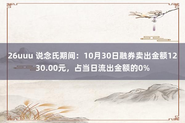 26uuu 说念氏期间：10月30日融券卖出金额1230.00元，占当日流出金额的0%