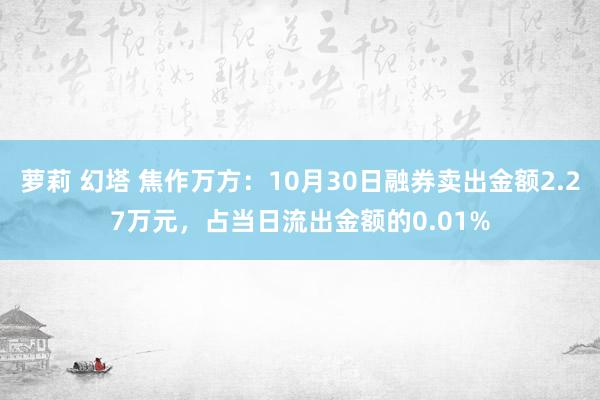 萝莉 幻塔 焦作万方：10月30日融券卖出金额2.27万元，占当日流出金额的0.01%