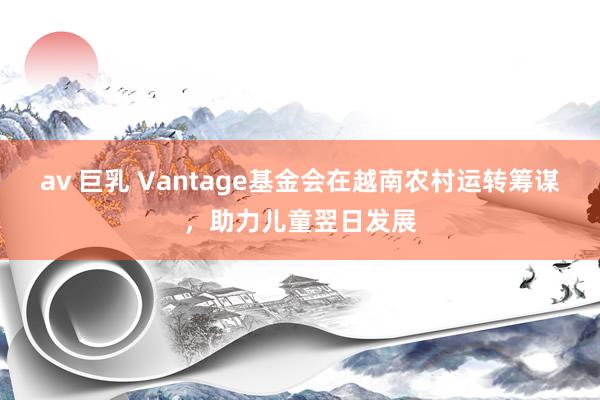 av 巨乳 Vantage基金会在越南农村运转筹谋，助力儿童翌日发展