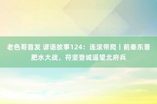 老色哥首发 谚语故事124：连滚带爬丨前秦东晋肥水大战，苻坚登城遥望北府兵