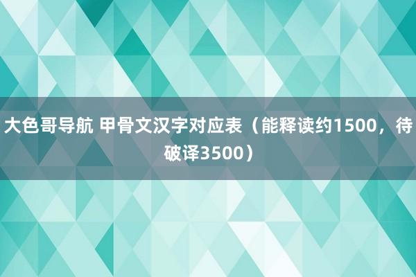 大色哥导航 甲骨文汉字对应表（能释读约1500，待破译3500）