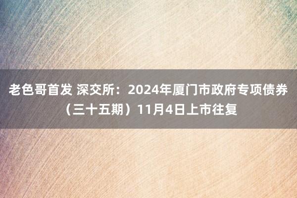 老色哥首发 深交所：2024年厦门市政府专项债券（三十五期）11月4日上市往复