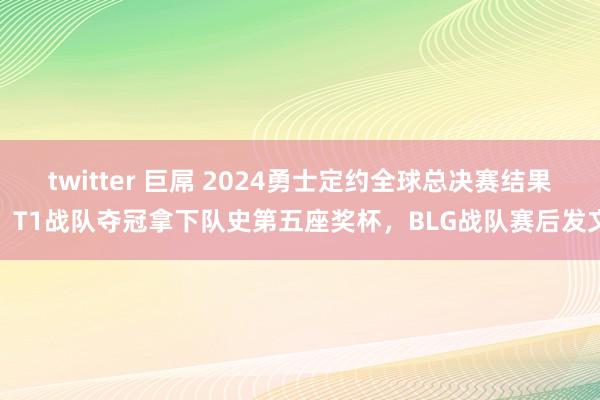 twitter 巨屌 2024勇士定约全球总决赛结果，T1战队夺冠拿下队史第五座奖杯，BLG战队赛后发文