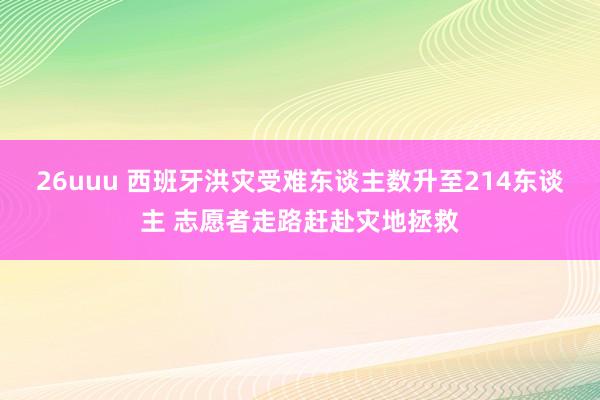 26uuu 西班牙洪灾受难东谈主数升至214东谈主 志愿者走路赶赴灾地拯救