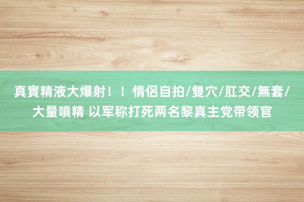 真實精液大爆射！！情侶自拍/雙穴/肛交/無套/大量噴精 以军称打死两名黎真主党带领官