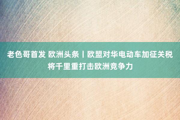 老色哥首发 欧洲头条丨欧盟对华电动车加征关税将千里重打击欧洲竞争力