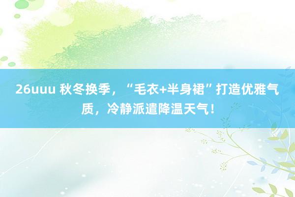 26uuu 秋冬换季，“毛衣+半身裙”打造优雅气质，冷静派遣降温天气！