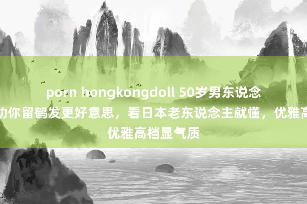 porn hongkongdoll 50岁男东说念主：为何劝你留鹤发更好意思，看日本老东说念主就懂，优雅高档显气质