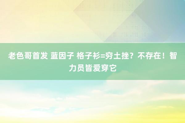 老色哥首发 蓝因子 格子衫=穷土挫？不存在！智力员皆爱穿它