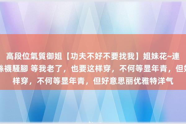 高段位氣質御姐【功夫不好不要找我】姐妹花~連體絲襪~大奶晃動~絲襪騷腳 等我老了，也要这样穿，不何等显年青，但好意思丽优雅特洋气