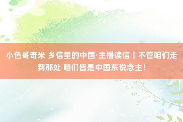 小色哥奇米 乡信里的中国·主播读信丨不管咱们走到那处 咱们皆是中国东说念主！