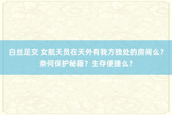 白丝足交 女航天员在天外有我方独处的房间么？奈何保护秘籍？生存便捷么？