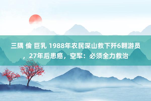 三隅 倫 巨乳 1988年农民深山救下歼6翱游员，27年后患癌，空军：必须全力救治