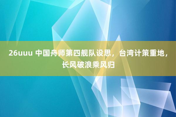 26uuu 中国舟师第四舰队设思，台湾计策重地，长风破浪乘风归